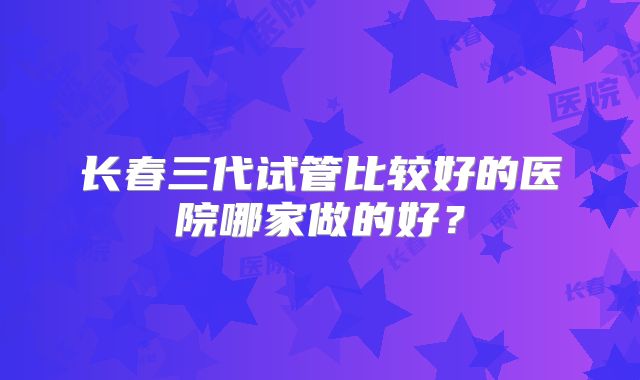 长春三代试管比较好的医院哪家做的好？