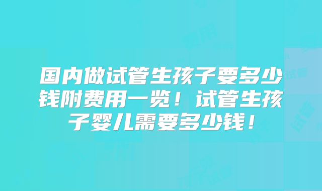 国内做试管生孩子要多少钱附费用一览！试管生孩子婴儿需要多少钱！