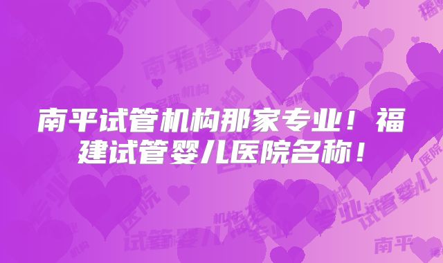 南平试管机构那家专业！福建试管婴儿医院名称！