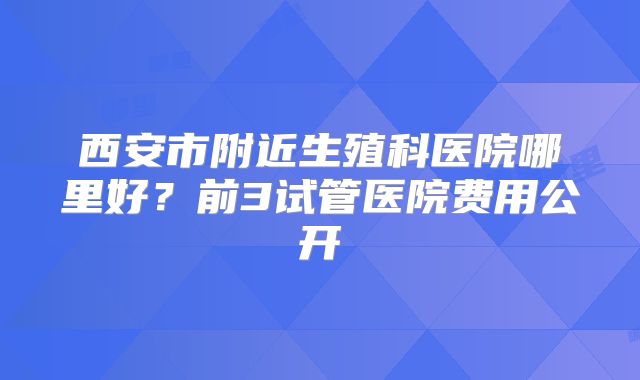 西安市附近生殖科医院哪里好?前3试管医院费用公开