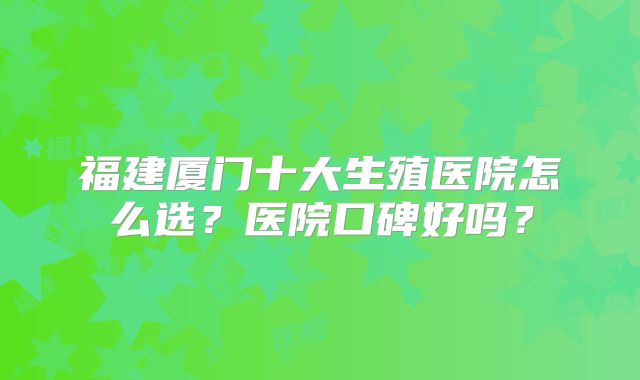 福建厦门十大生殖医院怎么选？医院口碑好吗？