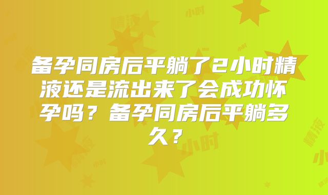备孕同房后平躺了2小时精液还是流出来了会成功怀孕吗？备孕同房后平躺多久？