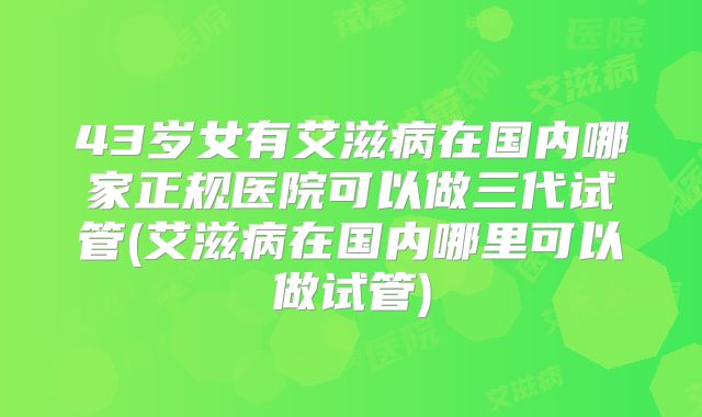 43岁女有艾滋病在国内哪家正规医院可以做三代试管(艾滋病在国内哪里可以做试管)