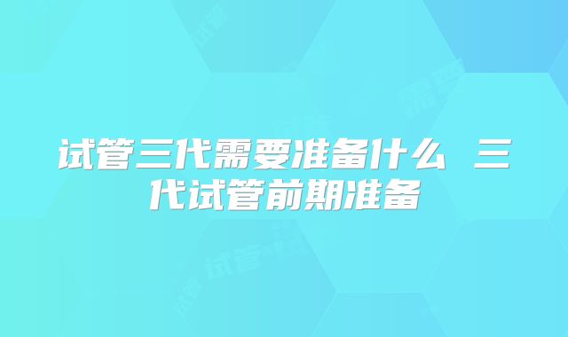 试管三代需要准备什么 三代试管前期准备