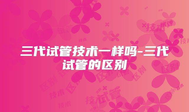 三代试管技术一样吗-三代试管的区别