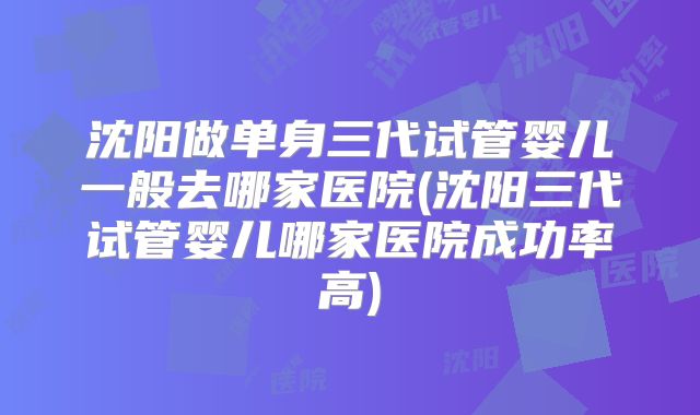 沈阳做单身三代试管婴儿一般去哪家医院(沈阳三代试管婴儿哪家医院成功率高)