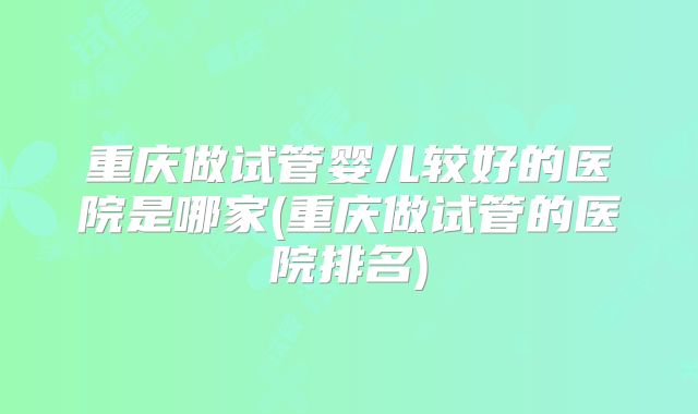 重庆做试管婴儿较好的医院是哪家(重庆做试管的医院排名)