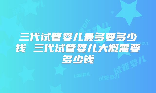三代试管婴儿最多要多少钱 三代试管婴儿大概需要多少钱