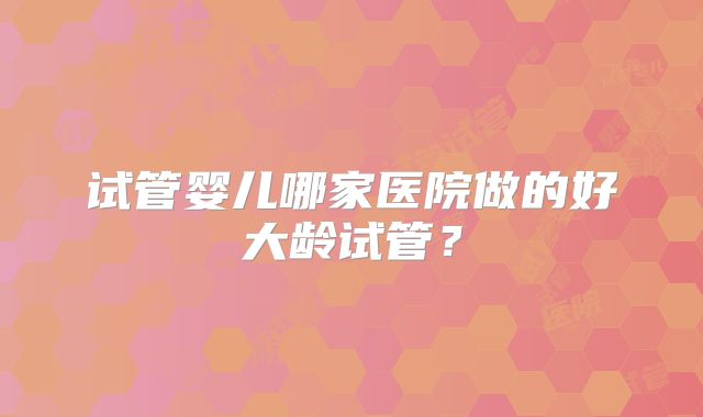 试管婴儿哪家医院做的好大龄试管?