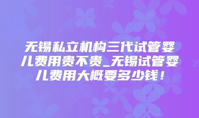 无锡私立机构三代试管婴儿费用贵不贵_无锡试管婴儿费用大概要多少钱!