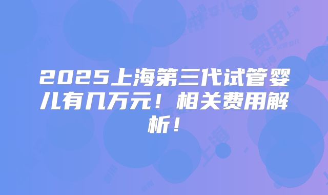 2025上海第三代试管婴儿有几万元！相关费用解析！