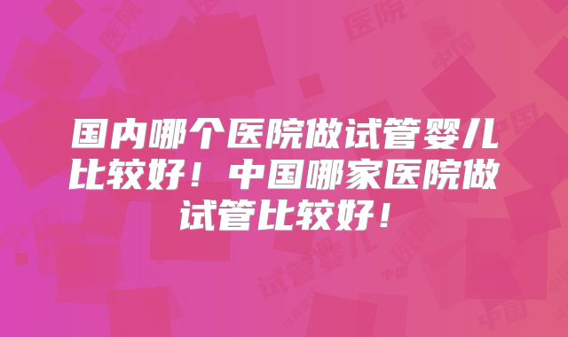 国内哪个医院做试管婴儿比较好！中国哪家医院做试管比较好！