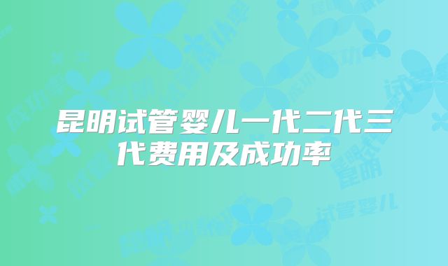 昆明试管婴儿一代二代三代费用及成功率