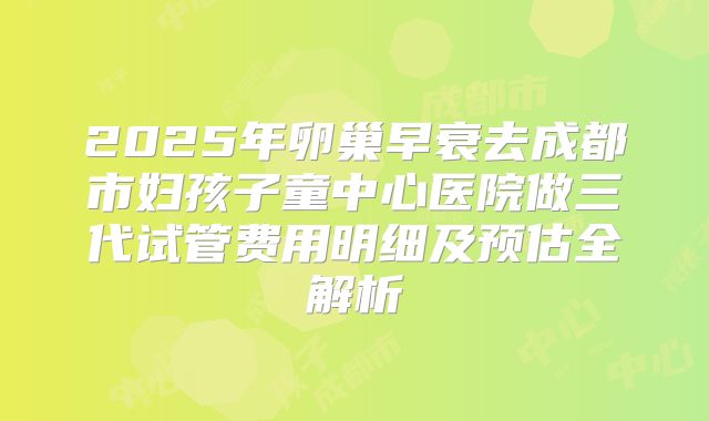 2025年卵巢早衰去成都市妇孩子童中心医院做三代试管费用明细及预估全解析