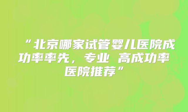 “北京哪家试管婴儿医院成功率率先，专业 高成功率医院推荐”
