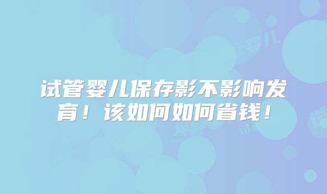 试管婴儿保存影不影响发育！该如何如何省钱！