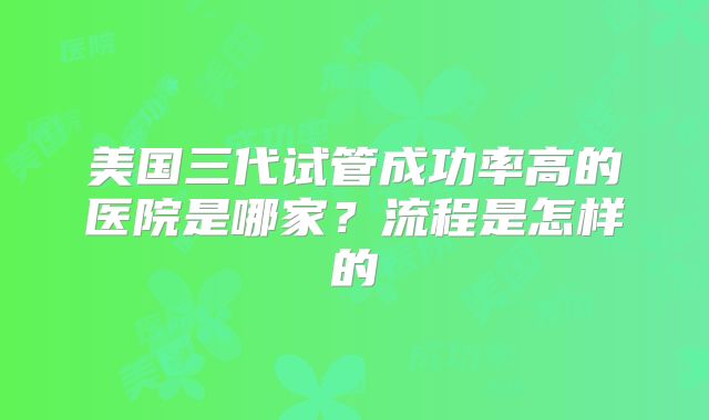 美国三代试管成功率高的医院是哪家？流程是怎样的