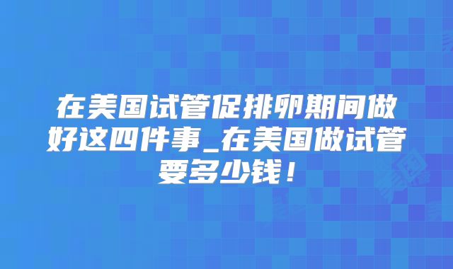 在美国试管促排卵期间做好这四件事_在美国做试管要多少钱！