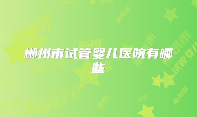 郴州市试管婴儿医院有哪些