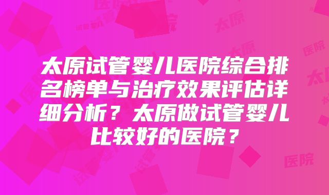 太原试管婴儿医院综合排名榜单与治疗效果评估详细分析？太原做试管婴儿比较好的医院？