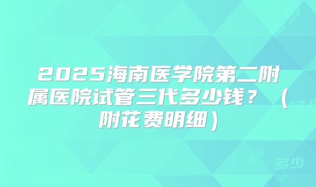 2025海南医学院第二附属医院试管三代多少钱？（附花费明细）