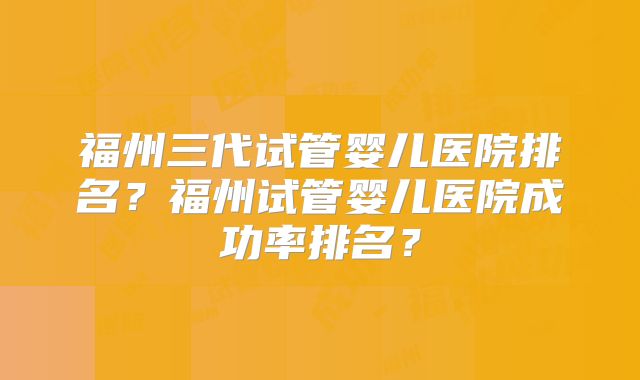 福州三代试管婴儿医院排名?福州试管婴儿医院成功率排名?