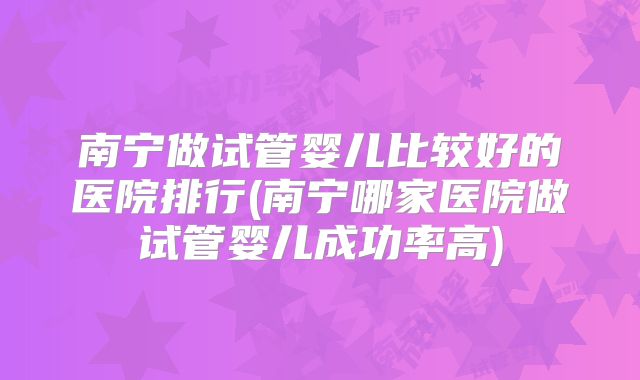 南宁做试管婴儿比较好的医院排行(南宁哪家医院做试管婴儿成功率高)