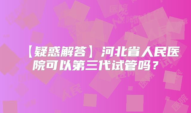 【疑惑解答】河北省人民医院可以第三代试管吗？
