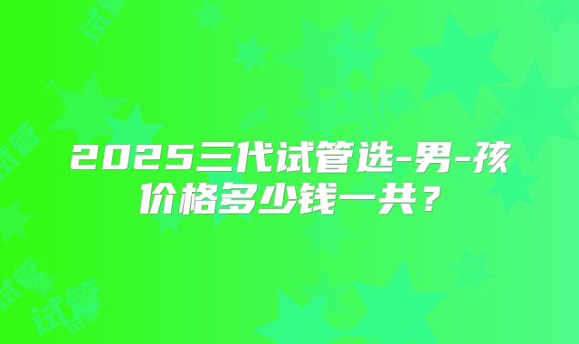 2025三代试管选-男-孩价格多少钱一共？
