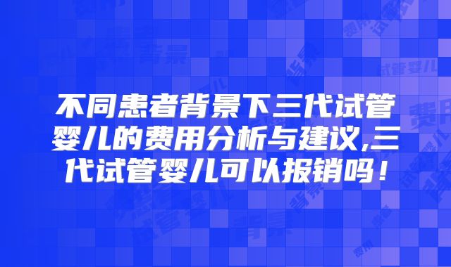 不同患者背景下三代试管婴儿的费用分析与建议,三代试管婴儿可以报销吗！