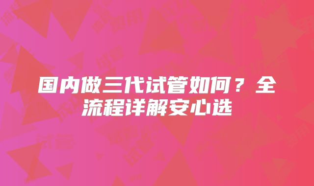 国内做三代试管如何？全流程详解安心选