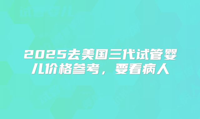 2025去美国三代试管婴儿价格参考，要看病人