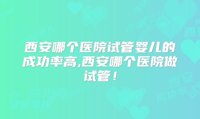 西安哪个医院试管婴儿的成功率高,西安哪个医院做试管！