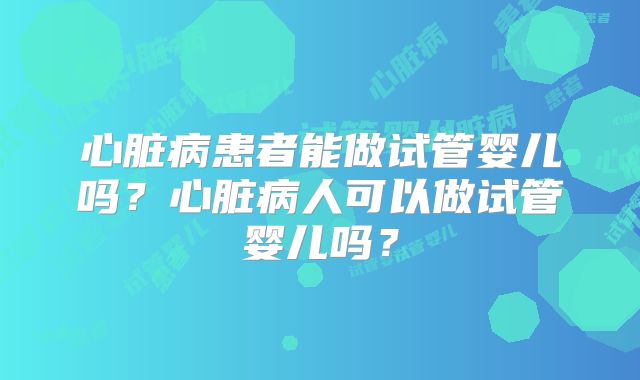 心脏病患者能做试管婴儿吗？心脏病人可以做试管婴儿吗？