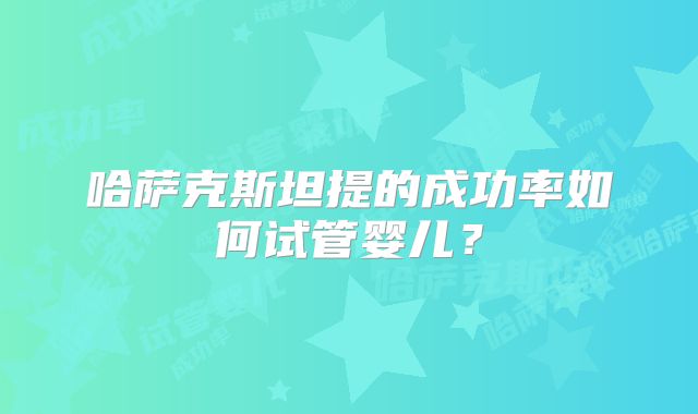 哈萨克斯坦提的成功率如何试管婴儿？