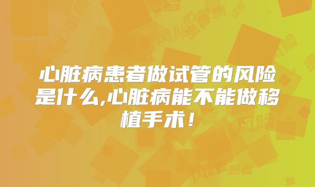 心脏病患者做试管的风险是什么,心脏病能不能做移植手术!