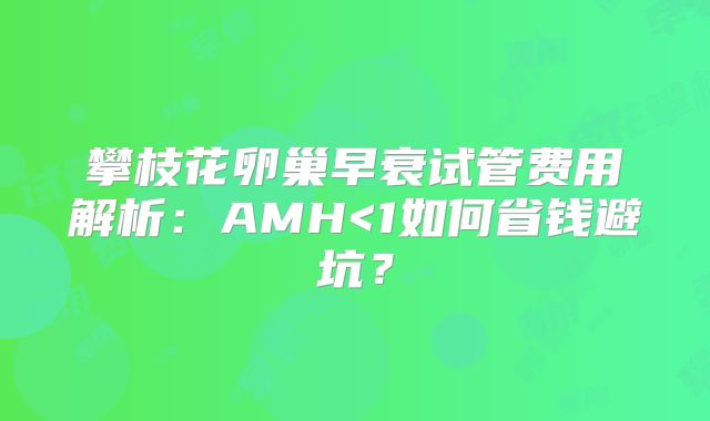 攀枝花卵巢早衰试管费用解析：AMH<1如何省钱避坑？