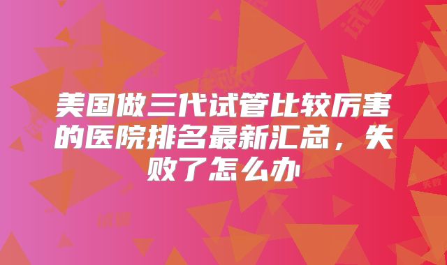 美国做三代试管比较厉害的医院排名最新汇总，失败了怎么办