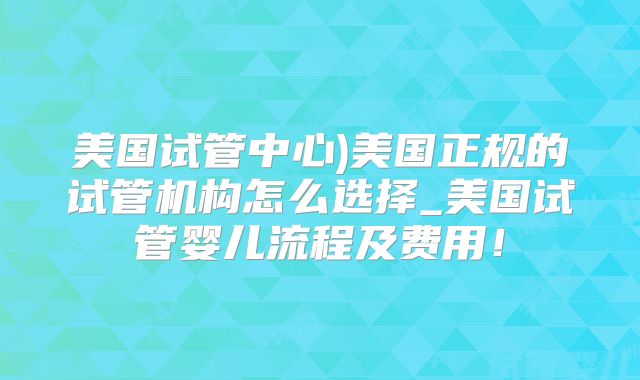 美国试管中心)美国正规的试管机构怎么选择_美国试管婴儿流程及费用!