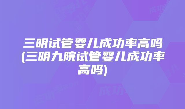 三明试管婴儿成功率高吗(三明九院试管婴儿成功率高吗)