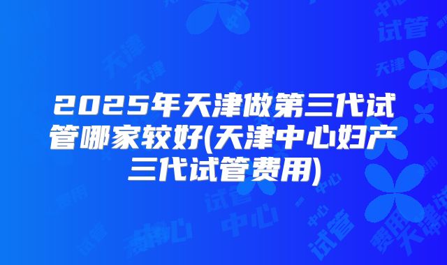 2025年天津做第三代试管哪家较好(天津中心妇产三代试管费用)