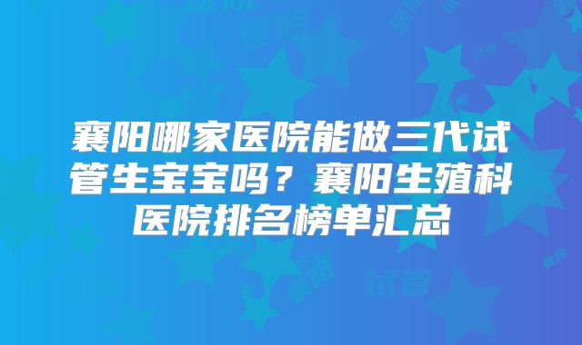 襄阳哪家医院能做三代试管生宝宝吗？襄阳生殖科医院排名榜单汇总
