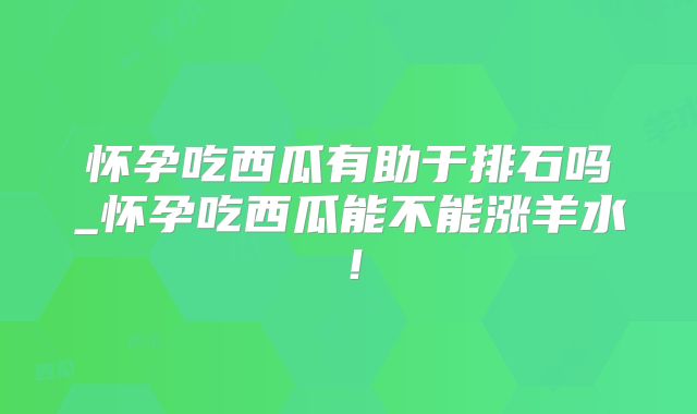 怀孕吃西瓜有助于排石吗_怀孕吃西瓜能不能涨羊水！
