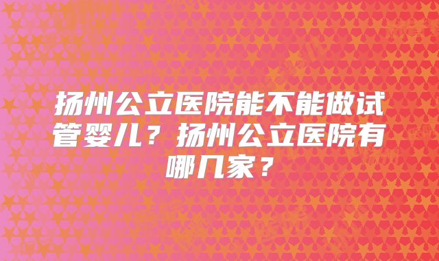 扬州公立医院能不能做试管婴儿?扬州公立医院有哪几家?
