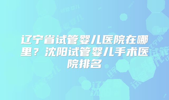 辽宁省试管婴儿医院在哪里？沈阳试管婴儿手术医院排名