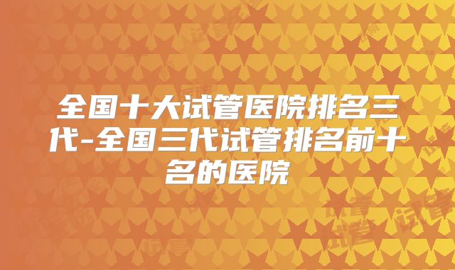 全国十大试管医院排名三代-全国三代试管排名前十名的医院
