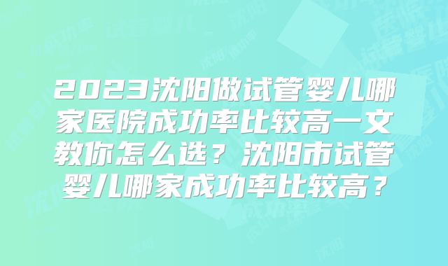 2023沈阳做试管婴儿哪家医院成功率比较高一文教你怎么选？沈阳市试管婴儿哪家成功率比较高？