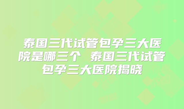 泰国三代试管包孕三大医院是哪三个 泰国三代试管包孕三大医院揭晓