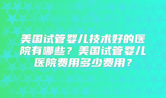 美国试管婴儿技术好的医院有哪些？美国试管婴儿医院费用多少费用？