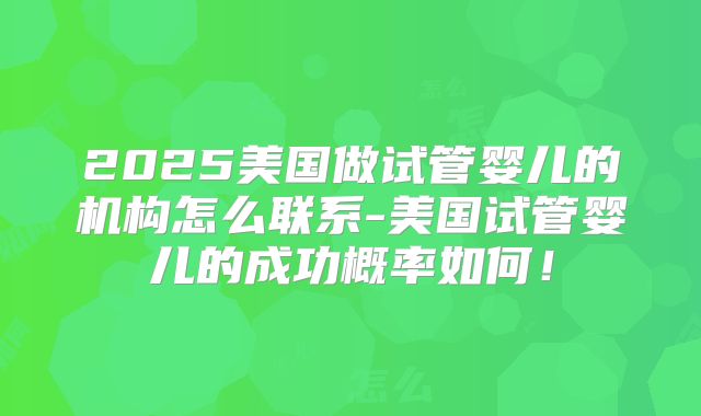 2025美国做试管婴儿的机构怎么联系-美国试管婴儿的成功概率如何!